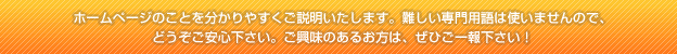 ホームページのことを分かりやすくご説明いたします。難しい専門用語は使いませんので、どうぞご安心下さい。ご興味のあるお方は、ぜひご一報下さい!