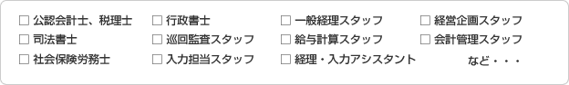 □公認会計士、税理士 □司法書士 □社会保険労務士 □行政書士 □巡回監査スタッフ □入力担当スタッフ □一般経理スタッフ □給与計算スタッフ □経理・入力アシスタント □経営企画スタッフ □会計管理スタッフ